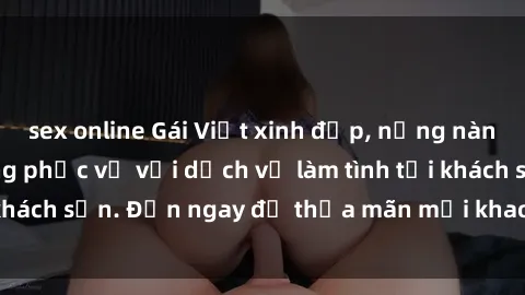 sex online Gái Việt xinh đẹp, nồng nàn tình cảm, sẵn sàng phục vụ với dịch vụ làm tình tại khách sạn. Đến ngay để thỏa mãn mọi khao khát của bạn!