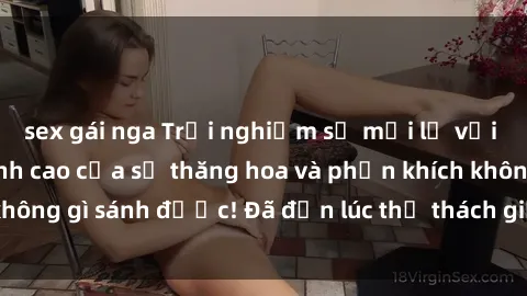 sex gái nga Trải nghiệm sự mới lạ với sex gangbang: Đỉnh cao của sự thăng hoa và phấn khích không gì sánh được! Đã đến lúc thử thách giới hạn của bạn!