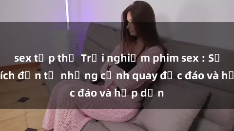 sex tập thể Trải nghiệm phim sex : Sự kích thích đến từ những cảnh quay độc đáo và hấp dẫn