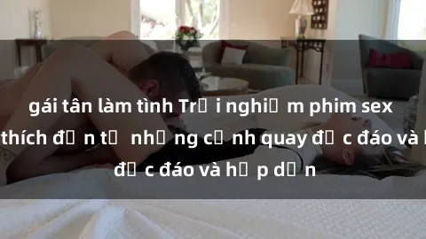 gái tân làm tình Trải nghiệm phim sex : Sự kích thích đến từ những cảnh quay độc đáo và hấp dẫn