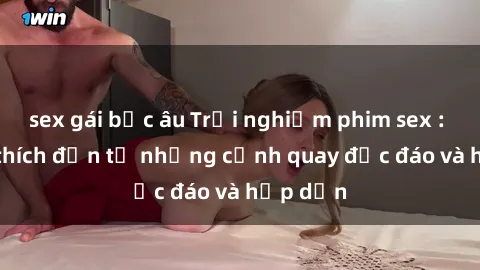 sex gái bắc âu Trải nghiệm phim sex : Sự kích thích đến từ những cảnh quay độc đáo và hấp dẫn