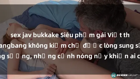 sex jav bukkake Siêu phẩm gái Việt tham gia trong buổi gangbang không kiềm chế được lòng sung sướng, những cảnh nóng nảy khiến ai cũng phải mãn nhãn