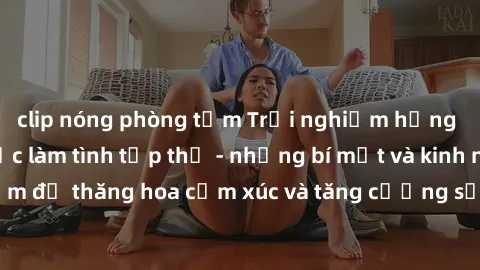 clip nóng phòng tắm Trải nghiệm hứng khởi cùng với việc làm tình tập thể - những bí mật và kinh nghiệm để thăng hoa cảm xúc và tăng cường sự gắn kết trong mối quan hệ