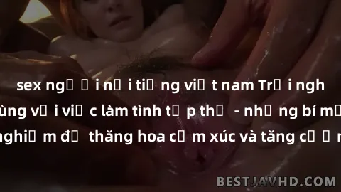 sex người nổi tiếng việt nam Trải nghiệm hứng khởi cùng với việc làm tình tập thể - những bí mật và kinh nghiệm để thăng hoa cảm xúc và tăng cường sự gắn kết trong mối quan hệ
