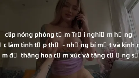 clip nóng phòng tắm Trải nghiệm hứng khởi cùng với việc làm tình tập thể - những bí mật và kinh nghiệm để thăng hoa cảm xúc và tăng cường sự gắn kết trong mối quan hệ