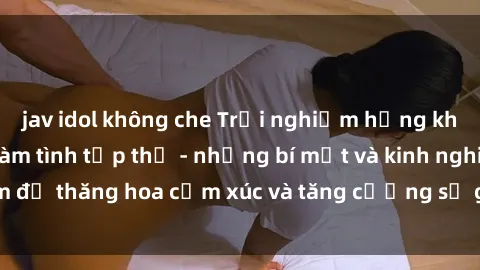 jav idol không che Trải nghiệm hứng khởi cùng với việc làm tình tập thể - những bí mật và kinh nghiệm để thăng hoa cảm xúc và tăng cường sự gắn kết trong mối quan hệ