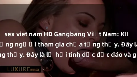 sex viet nam HD Gangbang Việt Nam: Kỷ lục mới với số lượng người tham gia chưa từng thấy. Đây là lễ hội tình dục độc đáo và gây sốc.