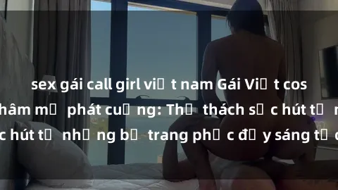 sex gái call girl việt nam Gái Việt cosplay sexy khiến fan hâm mộ phát cuồng: Thử thách sức hút từ những bộ trang phục đầy sáng tạo và quyến rũ!