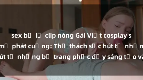 sex bị lộ clip nóng Gái Việt cosplay sexy khiến fan hâm mộ phát cuồng: Thử thách sức hút từ những bộ trang phục đầy sáng tạo và quyến rũ!