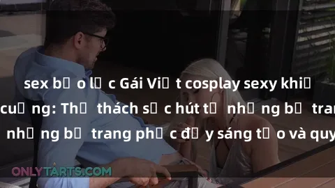 sex bạo lực Gái Việt cosplay sexy khiến fan hâm mộ phát cuồng: Thử thách sức hút từ những bộ trang phục đầy sáng tạo và quyến rũ!
