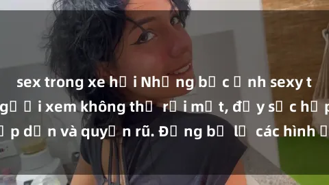 sex trong xe hơi Những bức ảnh sexy tá gợi cảm khiến người xem không thể rời mắt, đầy sức hấp dẫn và quyến rũ. Đừng bỏ lỡ các hình ảnh nóng bỏng này!