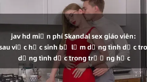 jav hd miễn phí Skandal sex giáo viên: Sự thật đằng sau việc học sinh bị lạm dụng tình dục trong trường học
