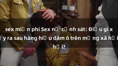 sex miễn phí Sex nữ cảnh sát: Điều gì xảy ra sau hàng hiệu dâm ô trên mạng xã hội?