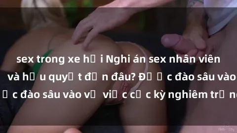 sex trong xe hơi Nghi án sex nhân viên nhà hàng: Hậu quả và hậu quyết đến đâu? Được đào sâu vào vụ việc cực kỳ nghiêm trọng này.