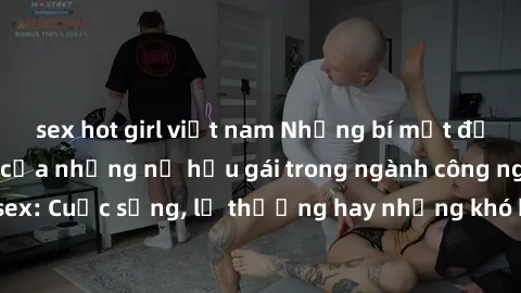 sex hot girl việt nam Những bí mật đằng sau cuộc sống của những nữ hầu gái trong ngành công nghiệp sex: Cuộc sống, lẽ thường hay những khó khăn mà họ phải đối mặt.