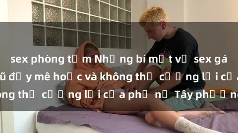 sex phòng tắm Những bí mật về sex gái Tây: Sự quyến rũ đầy mê hoặc và không thể cưỡng lại của phụ nữ Tây phương