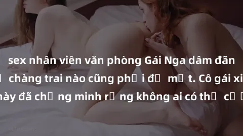 sex nhân viên văn phòng Gái Nga dâm đãng khiến tim bất cứ chàng trai nào cũng phải đỏ mặt. Cô gái xinh đẹp này đã chứng minh rằng không ai có thể cưỡng lại khi cô làm tình đắm say.