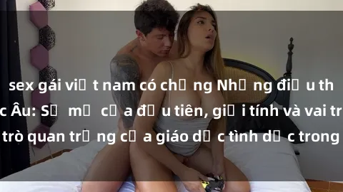 sex gái việt nam có chồng Những điều thú vị về sex ở Bắc Âu: Sự mở cửa đầu tiên, giới tính và vai trò quan trọng của giáo dục tình dục trong các quốc gia này.