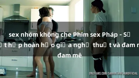 sex nhóm không che Phim sex Pháp - Sự kết hợp hoàn hảo giữa nghệ thuật và đam mê
