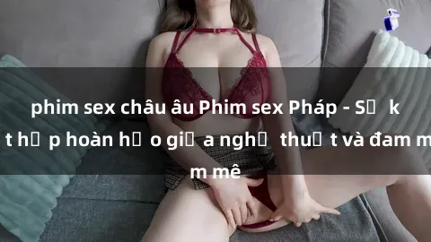 phim sex châu âu Phim sex Pháp - Sự kết hợp hoàn hảo giữa nghệ thuật và đam mê