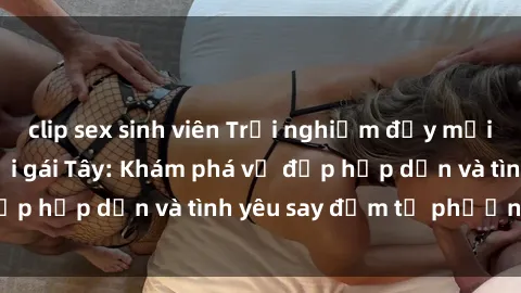 clip sex sinh viên Trải nghiệm đầy mới lạ khi quan hệ với gái Tây: Khám phá vẻ đẹp hấp dẫn và tình yêu say đắm từ phương Tây