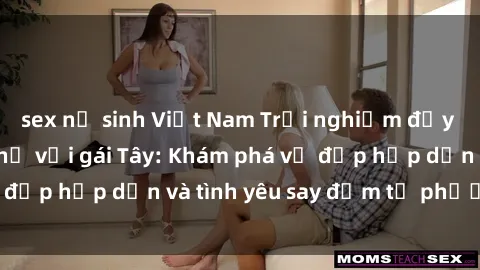 sex nữ sinh Việt Nam Trải nghiệm đầy mới lạ khi quan hệ với gái Tây: Khám phá vẻ đẹp hấp dẫn và tình yêu say đắm từ phương Tây