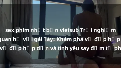 sex phim nhật bản vietsub Trải nghiệm đầy mới lạ khi quan hệ với gái Tây: Khám phá vẻ đẹp hấp dẫn và tình yêu say đắm từ phương Tây