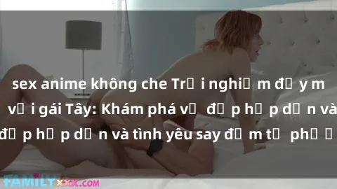 sex anime không che Trải nghiệm đầy mới lạ khi quan hệ với gái Tây: Khám phá vẻ đẹp hấp dẫn và tình yêu say đắm từ phương Tây