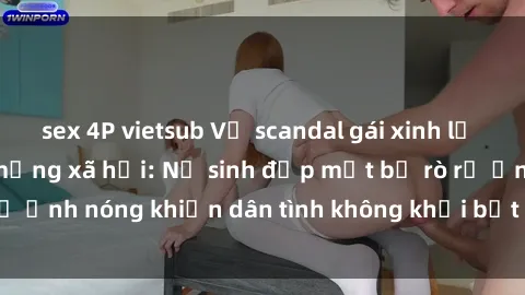 sex 4P vietsub Vụ scandal gái xinh lộ hàng gây sốt trên mạng xã hội: Nữ sinh đẹp mắt bị rò rỉ ảnh nóng khiến dân tình không khỏi bất ngờ và phẫn nộ!
