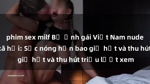 phim sex milf Bộ ảnh gái Việt Nam nude gây sốt mạng xã hội: Sắc nóng hơn bao giờ hết và thu hút triệu lượt xem