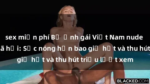sex miễn phí Bộ ảnh gái Việt Nam nude gây sốt mạng xã hội: Sắc nóng hơn bao giờ hết và thu hút triệu lượt xem
