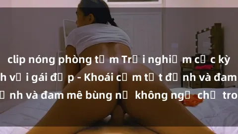 clip nóng phòng tắm Trải nghiệm cực kỳ thú vị khi làm tình với gái đẹp - Khoái cảm tột đỉnh và đam mê bùng nổ không ngờ chỉ trong một đêm!