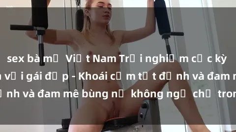 sex bà mẹ Việt Nam Trải nghiệm cực kỳ thú vị khi làm tình với gái đẹp - Khoái cảm tột đỉnh và đam mê bùng nổ không ngờ chỉ trong một đêm!