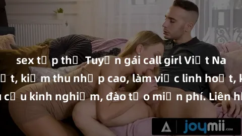 sex tập thể Tuyển gái call girl Việt Nam gợi cảm, đẹp mắt, kiếm thu nhập cao, làm việc linh hoạt, không yêu cầu kinh nghiệm, đào tạo miễn phí. Liên hệ ngay để biết thêm chi tiết!