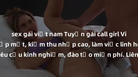 sex gái việt nam Tuyển gái call girl Việt Nam gợi cảm, đẹp mắt, kiếm thu nhập cao, làm việc linh hoạt, không yêu cầu kinh nghiệm, đào tạo miễn phí. Liên hệ ngay để biết thêm chi tiết!