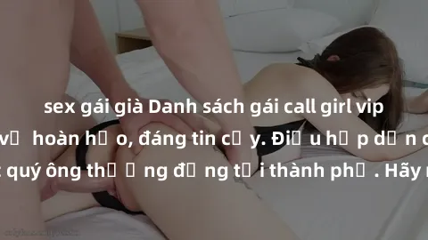sex gái già Danh sách gái call girl vip chất lượng, dịch vụ hoàn hảo, đáng tin cậy. Điều hấp dẫn cho các quý ông thượng đẳng tại thành phố. Hãy nhấc máy và đặt lịch ngay!