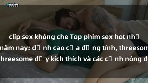 clip sex không che Top phim sex hot nhất không thể bỏ lỡ năm nay: đỉnh cao của đồng tính, threesome đầy kích thích và các cảnh nóng đang gây sốt!