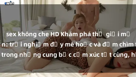 sex không che HD Khám phá thế giới mới với sex người lớn: trải nghiệm đầy mê hoặc và đắm chìm trong những cung bậc cảm xúc tột cùng, hứng khởi và cuốn hút.
