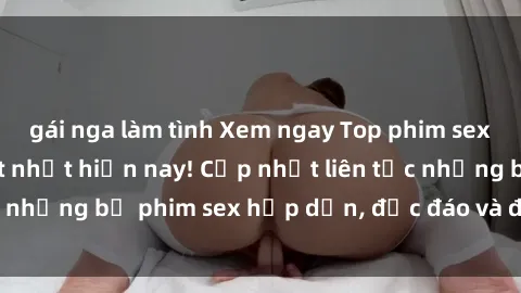 gái nga làm tình Xem ngay Top phim sex mới nhất đang hot nhất hiện nay! Cập nhật liên tục những bộ phim sex hấp dẫn, độc đáo và đầy kích thích.