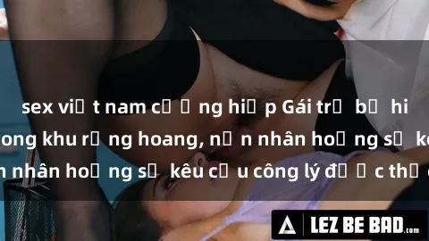 sex việt nam cưỡng hiếp Gái trẻ bị hiếp dâm bạo lực trong khu rừng hoang, nạn nhân hoảng sợ kêu cầu công lý được thực thi