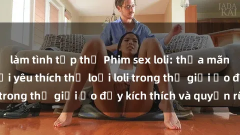 làm tình tập thể Phim sex loli: thỏa mãn đam mê của người yêu thích thể loại loli trong thế giới ảo đầy kích thích và quyến rũ.