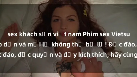sex khách sạn việt nam Phim sex Vietsub: Trải nghiệm hấp dẫn và mới lạ không thể bỏ lỡ! Độc đáo, độc quyền và đầy kích thích, hãy cùng khám phá ngay!