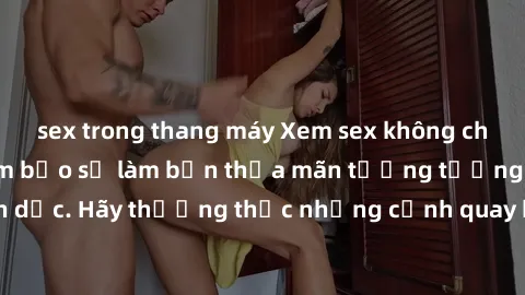 sex trong thang máy Xem sex không che HD miễn phí đảm bảo sẽ làm bạn thỏa mãn tưởng tượng và nhu cầu tình dục. Hãy thưởng thức những cảnh quay hấp dẫn và mãnh liệt ngay bây giờ!