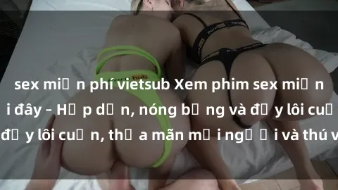 sex miễn phí vietsub Xem phim sex miễn phí online ngay tại đây – Hấp dẫn, nóng bỏng và đầy lôi cuốn, thỏa mãn mọi người và thú vui của bạn!