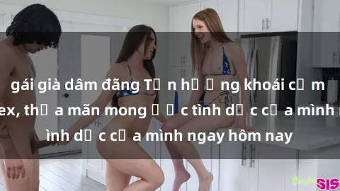 gái già dâm đãng Tận hưởng khoái cảm với gái xinh sex, thỏa mãn mong ước tình dục của mình ngay hôm nay