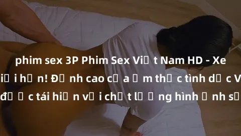 phim sex 3P Phim Sex Việt Nam HD - Xem ngay và không giới hạn! Đỉnh cao của ẩm thực tình dục Việt Nam được tái hiện với chất lượng hình ảnh sắc nét. Hãy thưởng thức ngay!