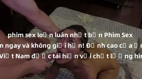 phim sex loạn luân nhật bản Phim Sex Việt Nam HD - Xem ngay và không giới hạn! Đỉnh cao của ẩm thực tình dục Việt Nam được tái hiện với chất lượng hình ảnh sắc nét. Hãy thưởng thức ngay!