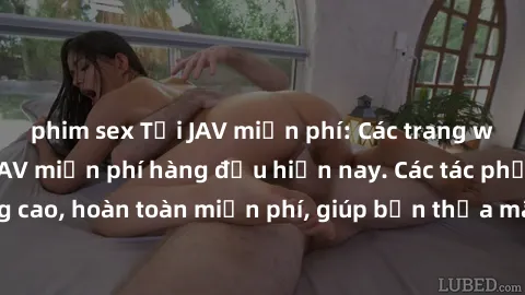 phim sex Tải JAV miễn phí: Các trang web cung cấp phim JAV miễn phí hàng đầu hiện nay. Các tác phẩm chất lượng cao, hoàn toàn miễn phí, giúp bạn thỏa mãn niềm đam mê mà không tốn kém.