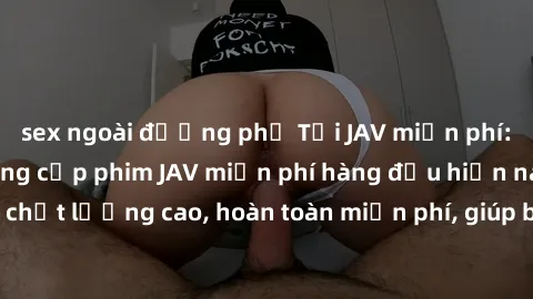 sex ngoài đường phố Tải JAV miễn phí: Các trang web cung cấp phim JAV miễn phí hàng đầu hiện nay. Các tác phẩm chất lượng cao, hoàn toàn miễn phí, giúp bạn thỏa mãn niềm đam mê mà không tốn kém.