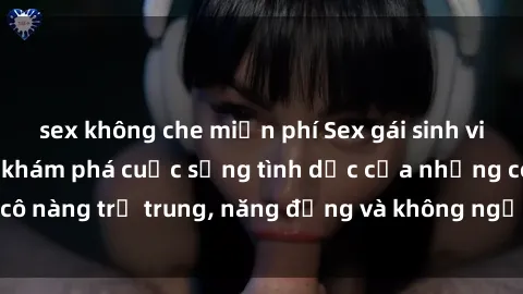 sex không che miễn phí Sex gái sinh viên hot nhất: Cùng khám phá cuộc sống tình dục của những cô nàng trẻ trung, năng động và không ngần ngại thử nghiệm!